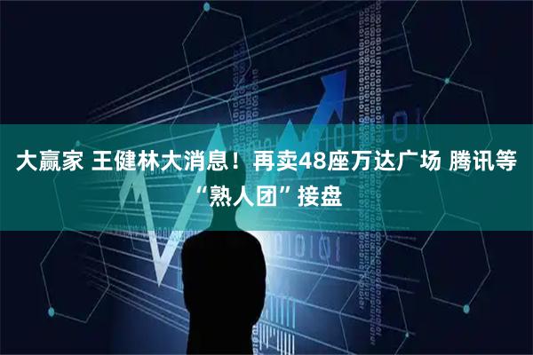 大赢家 王健林大消息！再卖48座万达广场 腾讯等“熟人团”接盘