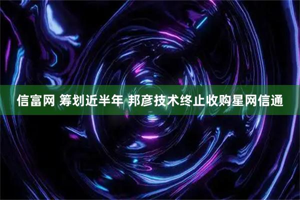 信富网 筹划近半年 邦彦技术终止收购星网信通