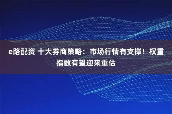 e路配资 十大券商策略：市场行情有支撑！权重指数有望迎来重估