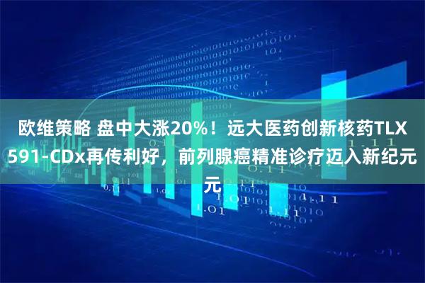 欧维策略 盘中大涨20%!远大医药创新核药TLX591-CDx再传利好,前列腺癌精准诊疗迈入新纪元