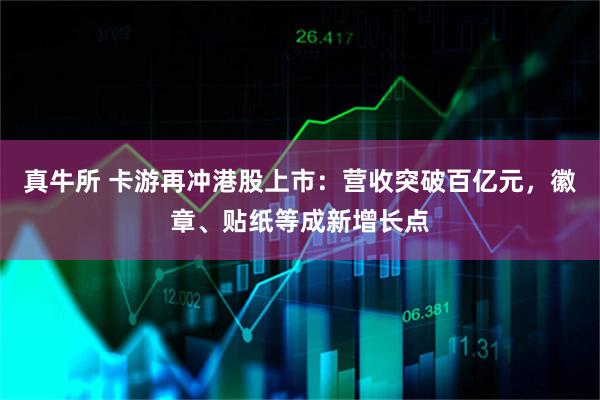 真牛所 卡游再冲港股上市:营收突破百亿元,徽章、贴纸等成新增长点