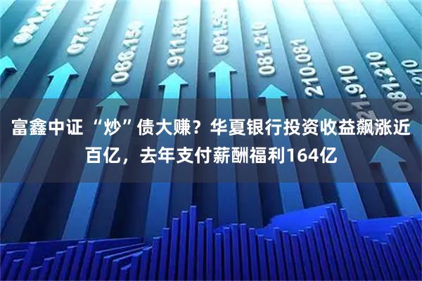 富鑫中证 “炒”债大赚?华夏银行投资收益飙涨近百亿,去年支付薪酬福利164亿