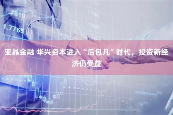 亚晶金融 华兴资本进入“后包凡”时代,投资新经济仍受益