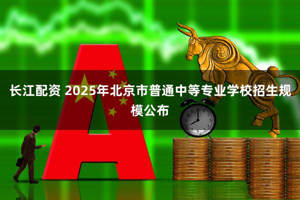 长江配资 2025年北京市普通中等专业学校招生规模公布