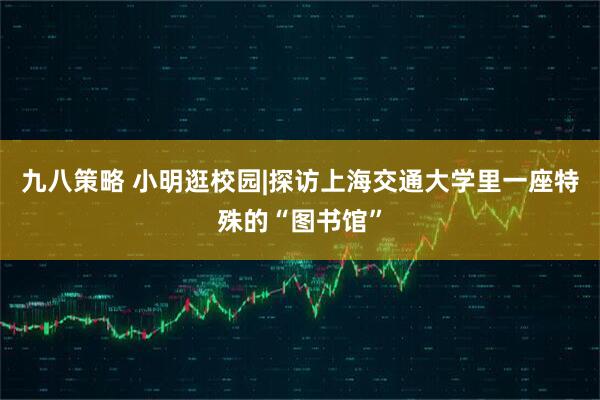 九八策略 小明逛校园|探访上海交通大学里一座特殊的“图书馆”