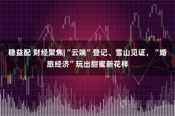 稳益配 财经聚焦|“云端”登记、雪山见证,“婚旅经济”玩出甜蜜新花样