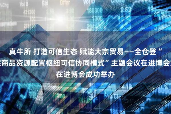 真牛所 打造可信生态 赋能大宗贸易——全仓登“探索大宗商品资源配置枢纽可信协同模式”主题会议在进博会成功举办