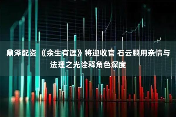 鼎泽配资 《余生有涯》将迎收官 石云鹏用亲情与法理之光诠释角色深度