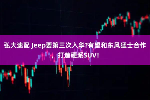 弘大速配 Jeep要第三次入华?有望和东风猛士合作，打造硬派SUV!