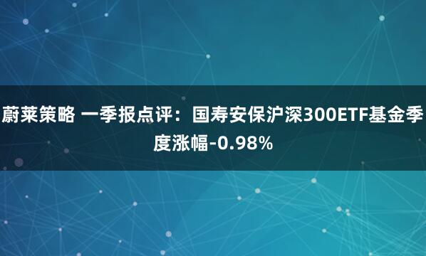 蔚莱策略 一季报点评：国寿安保沪深300ETF基金季度涨幅-0.98%