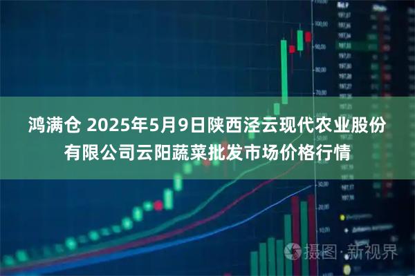 鸿满仓 2025年5月9日陕西泾云现代农业股份有限公司云阳蔬菜批发市场价格行情