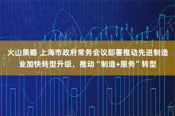 火山策略 上海市政府常务会议部署推动先进制造业加快转型升级,推动“制造+服务”转型