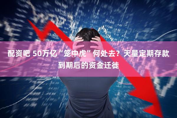配资吧 50万亿“笼中虎”何处去？天量定期存款到期后的资金迁徙