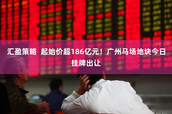 汇盈策略  起始价超186亿元！广州马场地块今日挂牌出让