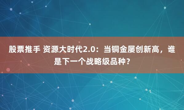 股票推手 资源大时代2.0:当铜金屡创新高,谁是下一个战略级品种?