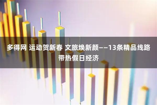 多得网 运动贺新春 文旅焕新颜——13条精品线路带热假日经济