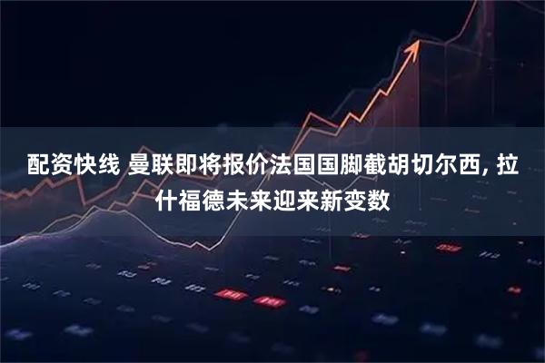 配资快线 曼联即将报价法国国脚截胡切尔西, 拉什福德未来迎来新变数
